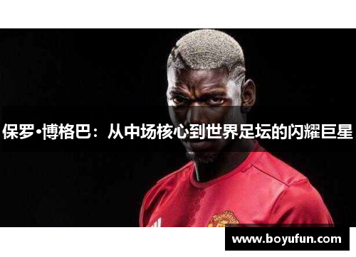 保罗·博格巴：从中场核心到世界足坛的闪耀巨星