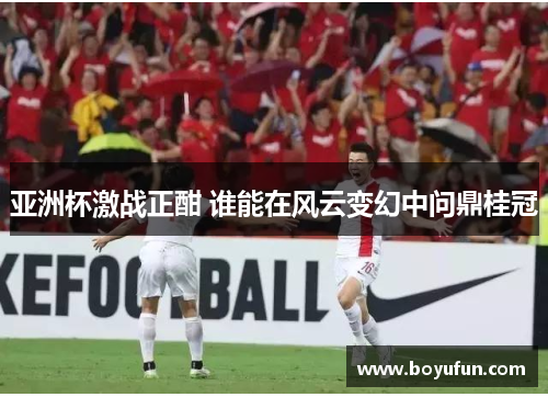 亚洲杯激战正酣 谁能在风云变幻中问鼎桂冠