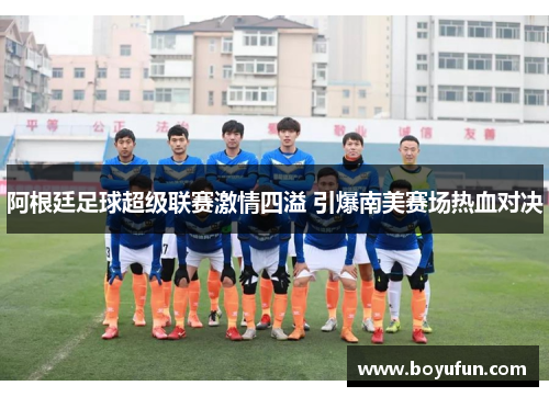 阿根廷足球超级联赛激情四溢 引爆南美赛场热血对决